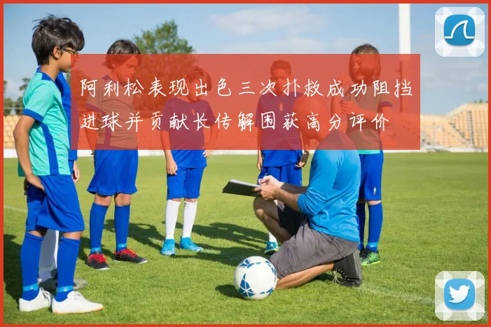 阿利松表现出色三次扑救成功阻挡进球并贡献长传解围获高分评价