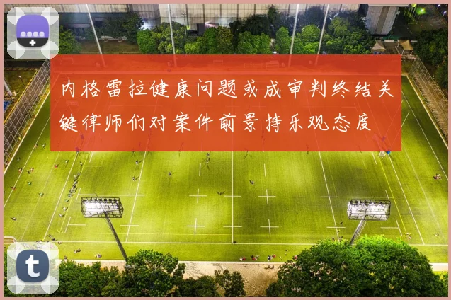 内格雷拉健康问题或成审判终结关键律师们对案件前景持乐观态度
