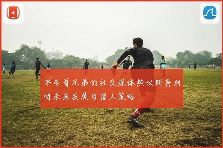 字母哥兄弟们社交媒体热议斯普利特未来发展与留人策略