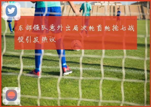 东部强队意外出局次轮首轮抢七战役引发热议