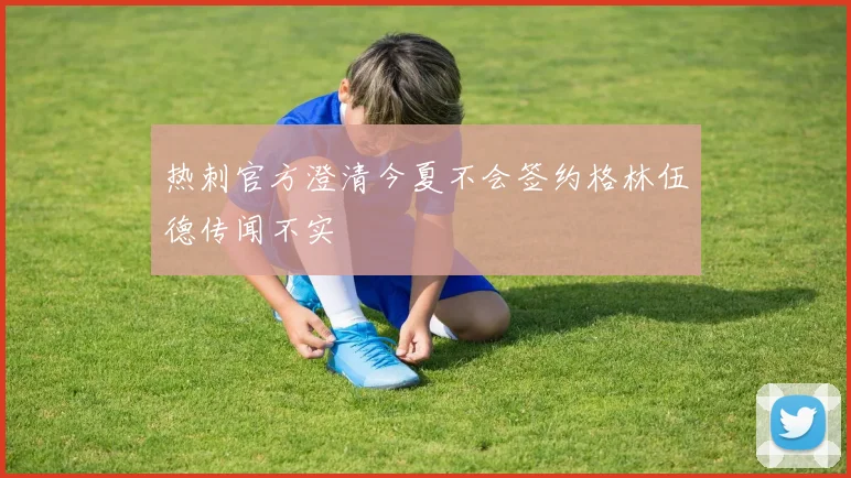 热刺官方澄清今夏不会签约格林伍德传闻不实