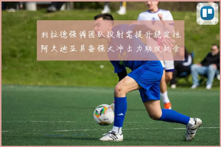 利拉德强调团队投射需提升稳定性阿夫迪亚具备强大冲击力助攻机会