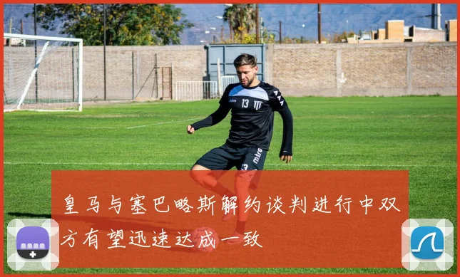 皇马与塞巴略斯解约谈判进行中双方有望迅速达成一致