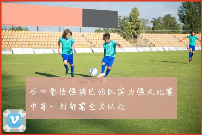 谷口彰悟强调巴西队实力强大比赛中每一刻都需全力以赴