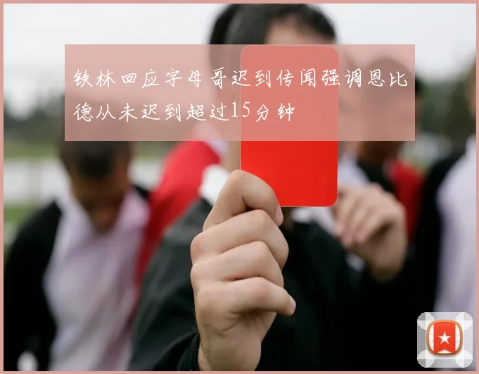 铁林回应字母哥迟到传闻强调恩比德从未迟到超过15分钟