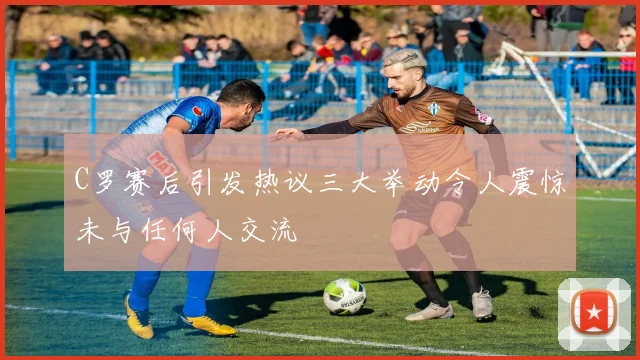 C罗赛后引发热议三大举动令人震惊未与任何人交流