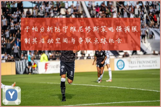 于帕分析防守维尼修斯策略强调限制其活动空间与争取点球机会