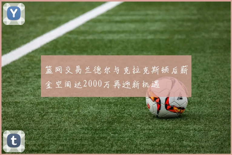 篮网交易兰德尔与克拉克斯顿后薪金空间达2000万再迎新机遇