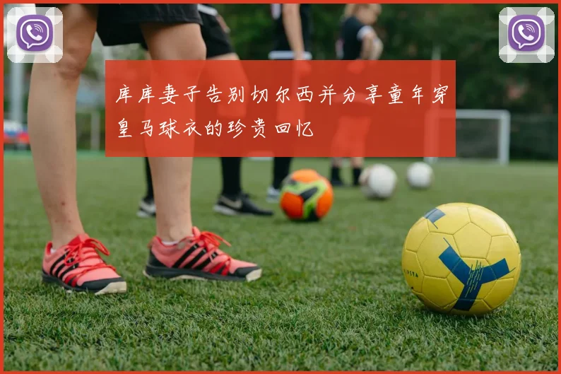 库库妻子告别切尔西并分享童年穿皇马球衣的珍贵回忆