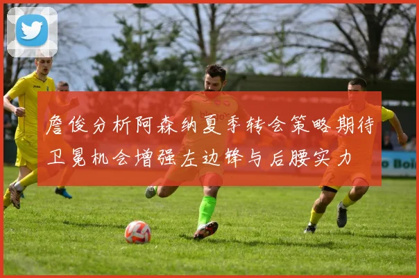 詹俊分析阿森纳夏季转会策略期待卫冕机会增强左边锋与后腰实力