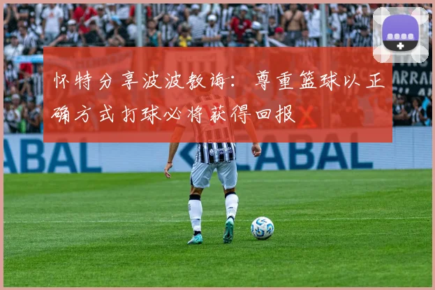 怀特分享波波教诲：尊重篮球以正确方式打球必将获得回报