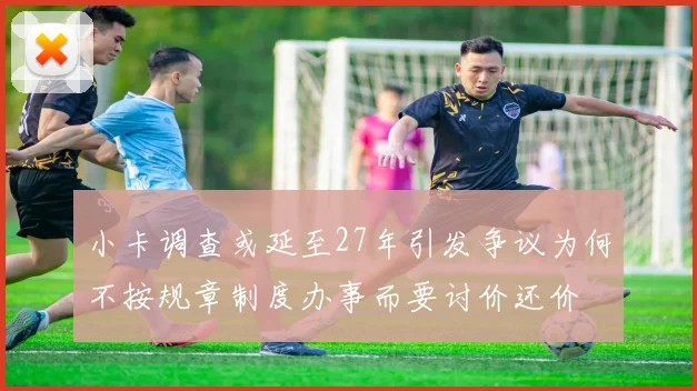 小卡调查或延至27年引发争议为何不按规章制度办事而要讨价还价