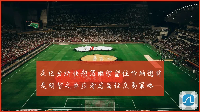 美记分析快船若继续留住伦纳德将是明智之举应考虑高位交易策略