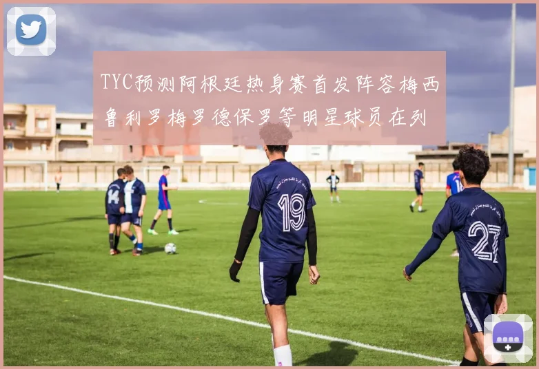 TYC预测阿根廷热身赛首发阵容梅西鲁利罗梅罗德保罗等明星球员在列