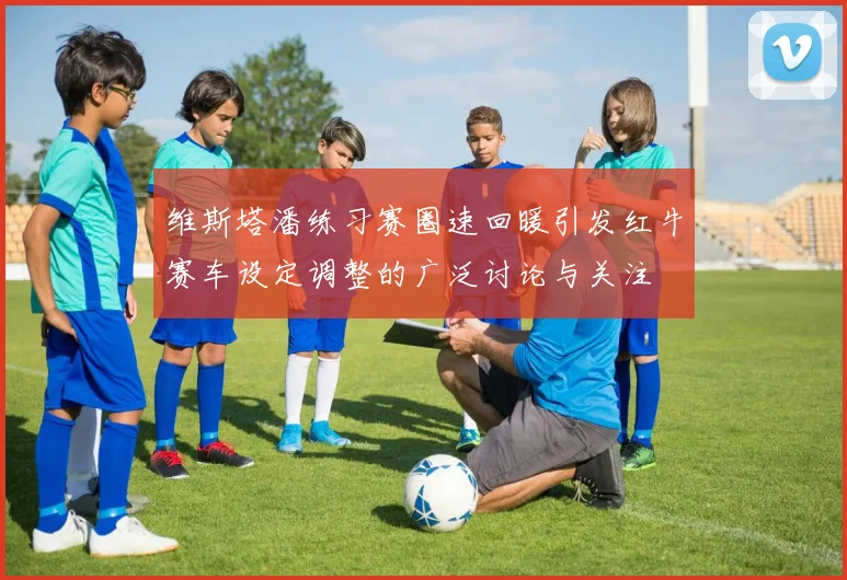 维斯塔潘练习赛圈速回暖引发红牛赛车设定调整的广泛讨论与关注