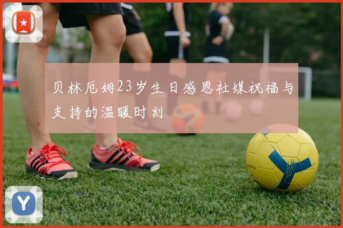 贝林厄姆23岁生日感恩社媒祝福与支持的温暖时刻