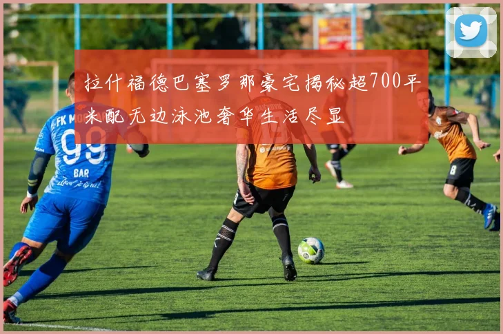 拉什福德巴塞罗那豪宅揭秘超700平米配无边泳池奢华生活尽显