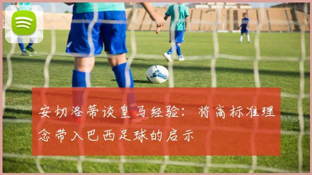 安切洛蒂谈皇马经验：将高标准理念带入巴西足球的启示