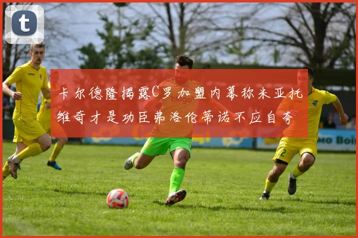 卡尔德隆揭露C罗加盟内幕称米亚托维奇才是功臣弗洛伦蒂诺不应自夸