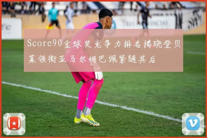 Score90金球奖竞争力排名揭晓登贝莱领衔亚马尔姆巴佩紧随其后